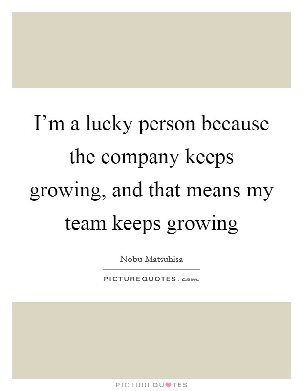I'm a lucky person because the company keeps growing, and that means my team keeps growing Picture Quote #1