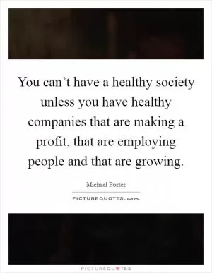 You can’t have a healthy society unless you have healthy companies that are making a profit, that are employing people and that are growing Picture Quote #1