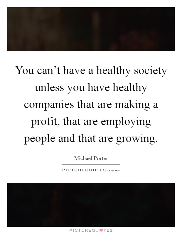 You can't have a healthy society unless you have healthy companies that are making a profit, that are employing people and that are growing. Picture Quote #1