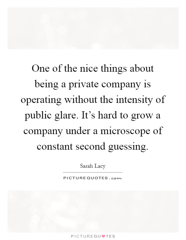 One of the nice things about being a private company is operating without the intensity of public glare. It's hard to grow a company under a microscope of constant second guessing. Picture Quote #1