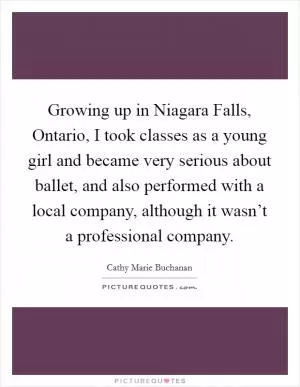 Growing up in Niagara Falls, Ontario, I took classes as a young girl and became very serious about ballet, and also performed with a local company, although it wasn’t a professional company Picture Quote #1