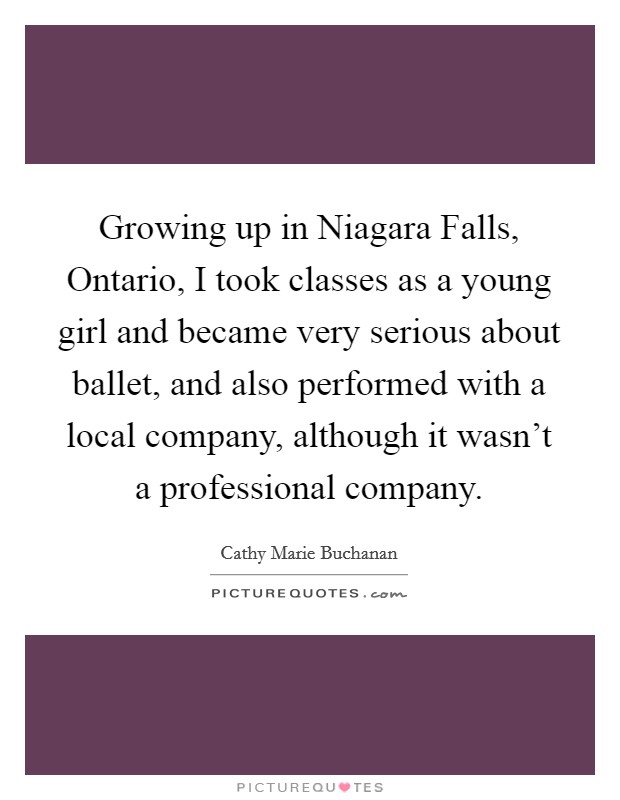 Growing up in Niagara Falls, Ontario, I took classes as a young girl and became very serious about ballet, and also performed with a local company, although it wasn't a professional company. Picture Quote #1