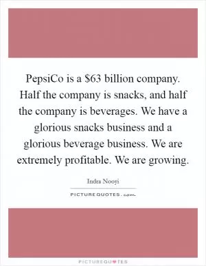 PepsiCo is a $63 billion company. Half the company is snacks, and half the company is beverages. We have a glorious snacks business and a glorious beverage business. We are extremely profitable. We are growing Picture Quote #1