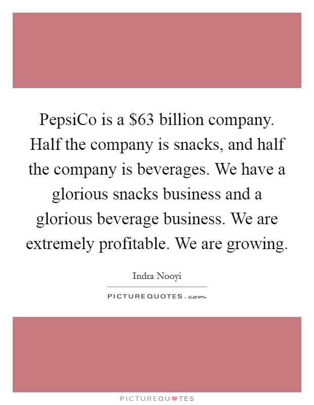 PepsiCo is a $63 billion company. Half the company is snacks, and half the company is beverages. We have a glorious snacks business and a glorious beverage business. We are extremely profitable. We are growing. Picture Quote #1