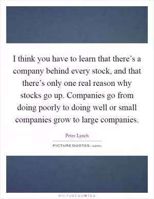 I think you have to learn that there’s a company behind every stock, and that there’s only one real reason why stocks go up. Companies go from doing poorly to doing well or small companies grow to large companies Picture Quote #1