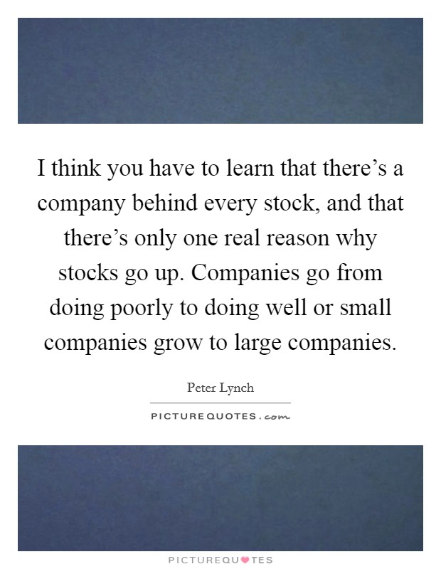 I think you have to learn that there's a company behind every stock, and that there's only one real reason why stocks go up. Companies go from doing poorly to doing well or small companies grow to large companies. Picture Quote #1