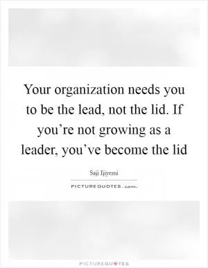 Your organization needs you to be the lead, not the lid. If you’re not growing as a leader, you’ve become the lid Picture Quote #1
