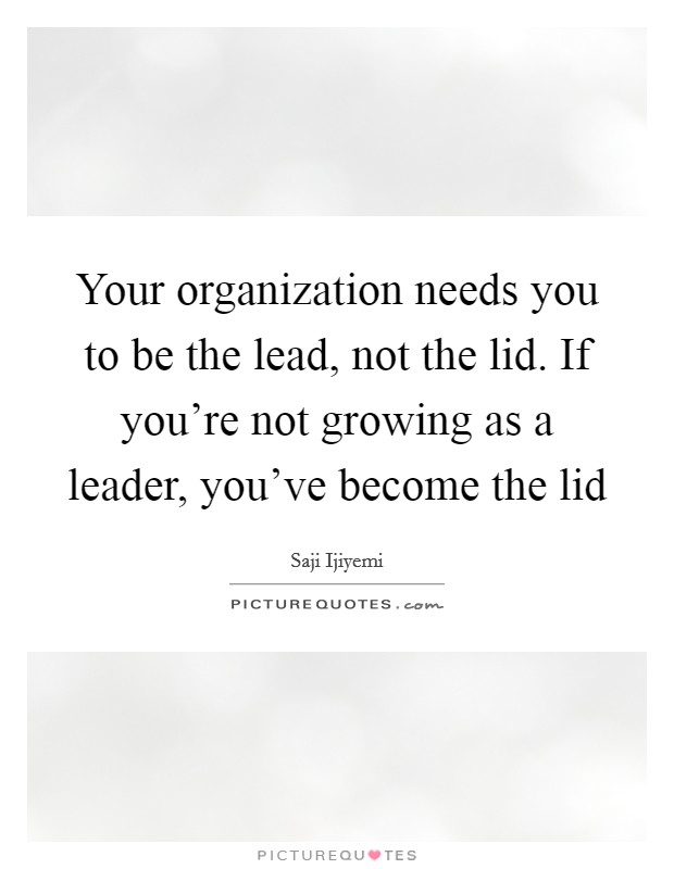 Your organization needs you to be the lead, not the lid. If you're not growing as a leader, you've become the lid Picture Quote #1