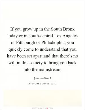 If you grow up in the South Bronx today or in south-central Los Angeles or Pittsburgh or Philadelphia, you quickly come to understand that you have been set apart and that there’s no will in this society to bring you back into the mainstream Picture Quote #1