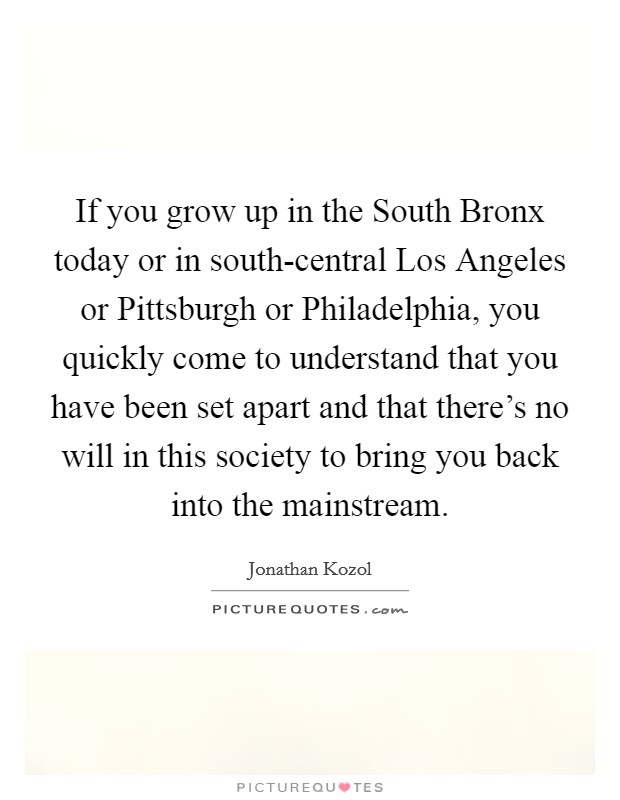If you grow up in the South Bronx today or in south-central Los Angeles or Pittsburgh or Philadelphia, you quickly come to understand that you have been set apart and that there's no will in this society to bring you back into the mainstream. Picture Quote #1