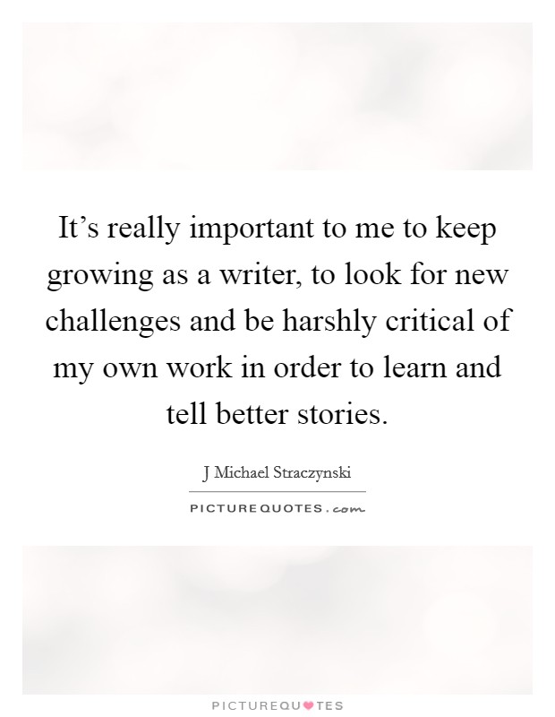 It's really important to me to keep growing as a writer, to look for new challenges and be harshly critical of my own work in order to learn and tell better stories. Picture Quote #1