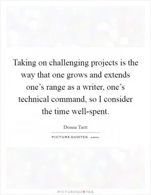 Taking on challenging projects is the way that one grows and extends one’s range as a writer, one’s technical command, so I consider the time well-spent Picture Quote #1