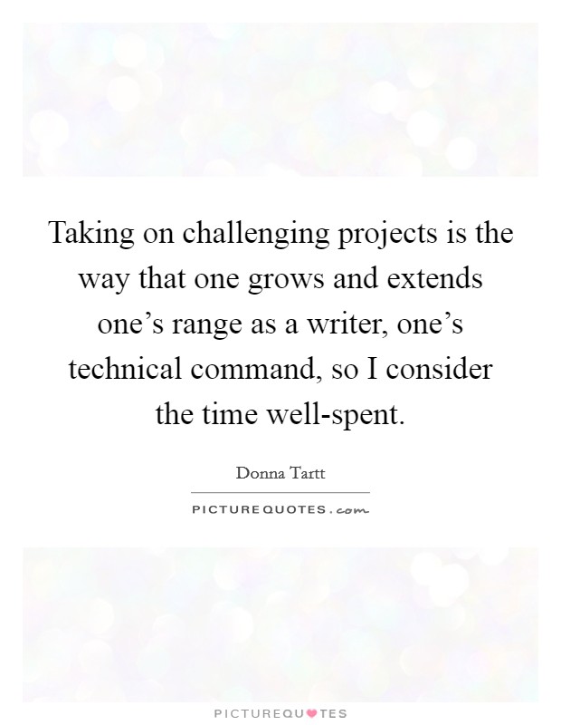 Taking on challenging projects is the way that one grows and extends one's range as a writer, one's technical command, so I consider the time well-spent. Picture Quote #1