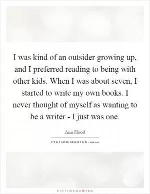 I was kind of an outsider growing up, and I preferred reading to being with other kids. When I was about seven, I started to write my own books. I never thought of myself as wanting to be a writer - I just was one Picture Quote #1