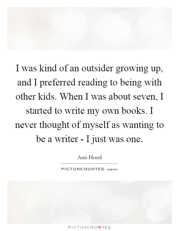 I was kind of an outsider growing up, and I preferred reading to being with other kids. When I was about seven, I started to write my own books. I never thought of myself as wanting to be a writer - I just was one. Picture Quote #1
