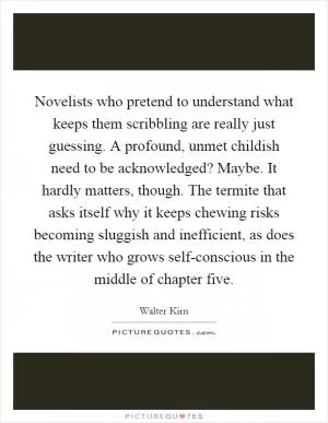 Novelists who pretend to understand what keeps them scribbling are really just guessing. A profound, unmet childish need to be acknowledged? Maybe. It hardly matters, though. The termite that asks itself why it keeps chewing risks becoming sluggish and inefficient, as does the writer who grows self-conscious in the middle of chapter five Picture Quote #1