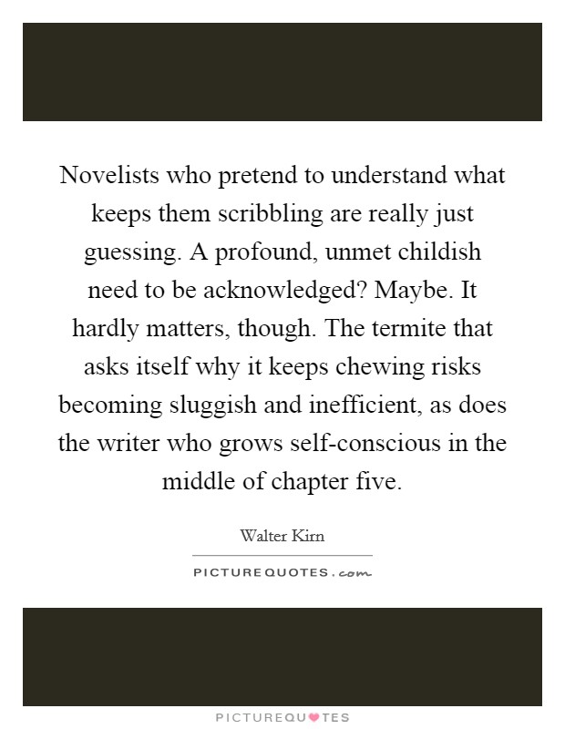 Novelists who pretend to understand what keeps them scribbling are really just guessing. A profound, unmet childish need to be acknowledged? Maybe. It hardly matters, though. The termite that asks itself why it keeps chewing risks becoming sluggish and inefficient, as does the writer who grows self-conscious in the middle of chapter five. Picture Quote #1