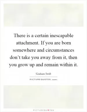 There is a certain inescapable attachment. If you are born somewhere and circumstances don’t take you away from it, then you grow up and remain within it Picture Quote #1