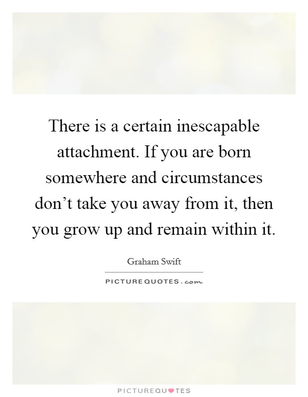 There is a certain inescapable attachment. If you are born somewhere and circumstances don't take you away from it, then you grow up and remain within it. Picture Quote #1