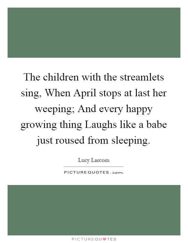 The children with the streamlets sing, When April stops at last her weeping; And every happy growing thing Laughs like a babe just roused from sleeping. Picture Quote #1