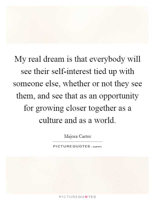 My real dream is that everybody will see their self-interest tied up with someone else, whether or not they see them, and see that as an opportunity for growing closer together as a culture and as a world. Picture Quote #1