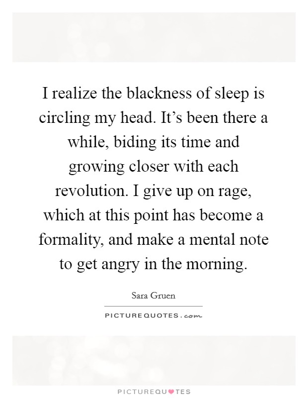 I realize the blackness of sleep is circling my head. It's been there a while, biding its time and growing closer with each revolution. I give up on rage, which at this point has become a formality, and make a mental note to get angry in the morning. Picture Quote #1