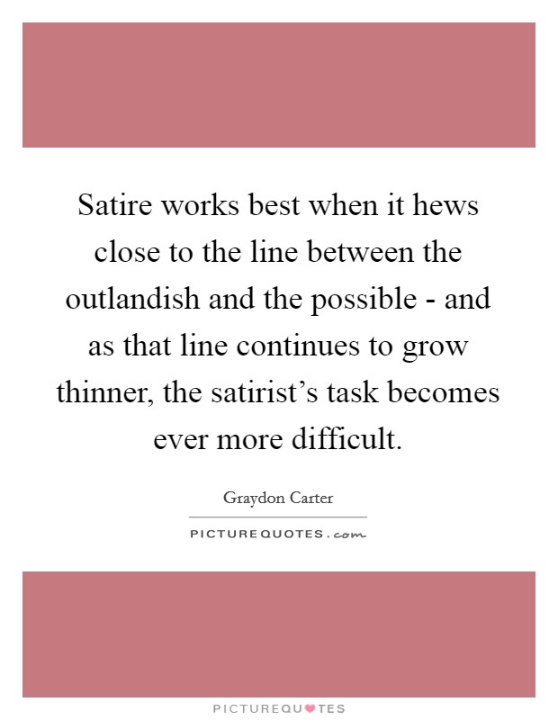 Satire works best when it hews close to the line between the outlandish and the possible - and as that line continues to grow thinner, the satirist's task becomes ever more difficult. Picture Quote #1