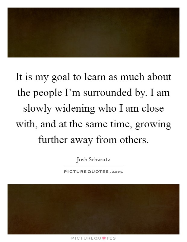 It is my goal to learn as much about the people I'm surrounded by. I am slowly widening who I am close with, and at the same time, growing further away from others. Picture Quote #1