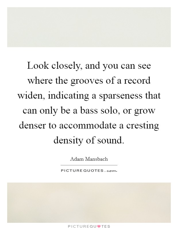 Look closely, and you can see where the grooves of a record widen, indicating a sparseness that can only be a bass solo, or grow denser to accommodate a cresting density of sound. Picture Quote #1