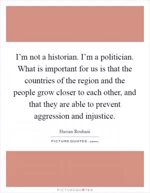 I’m not a historian. I’m a politician. What is important for us is that the countries of the region and the people grow closer to each other, and that they are able to prevent aggression and injustice Picture Quote #1