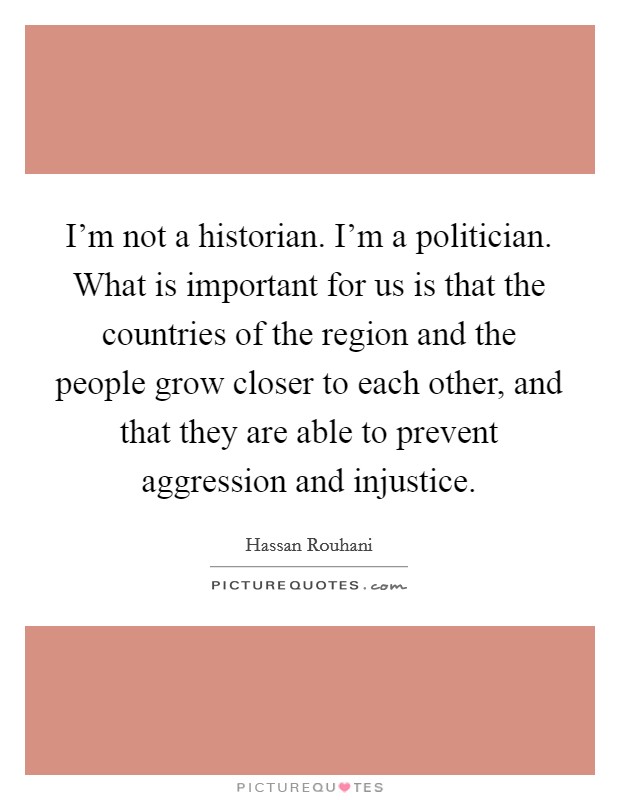 I'm not a historian. I'm a politician. What is important for us is that the countries of the region and the people grow closer to each other, and that they are able to prevent aggression and injustice. Picture Quote #1
