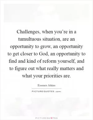 Challenges, when you’re in a tumultuous situation, are an opportunity to grow, an opportunity to get closer to God, an opportunity to find and kind of reform yourself, and to figure out what really matters and what your priorities are Picture Quote #1