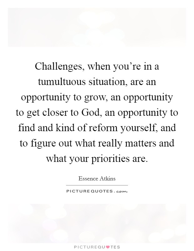 Challenges, when you're in a tumultuous situation, are an opportunity to grow, an opportunity to get closer to God, an opportunity to find and kind of reform yourself, and to figure out what really matters and what your priorities are. Picture Quote #1