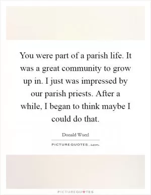 You were part of a parish life. It was a great community to grow up in. I just was impressed by our parish priests. After a while, I began to think maybe I could do that Picture Quote #1