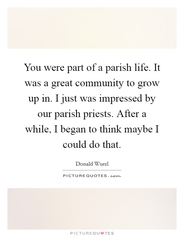 You were part of a parish life. It was a great community to grow up in. I just was impressed by our parish priests. After a while, I began to think maybe I could do that. Picture Quote #1
