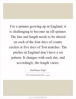 For a spinner growing up in England, it is challenging to become an off-spinner. The line and length needs to be altered on each of the four days of county cricket or five days of Test matches. The pitches in England don’t have a set pattern. It changes with each day, and accordingly, the length varies Picture Quote #1