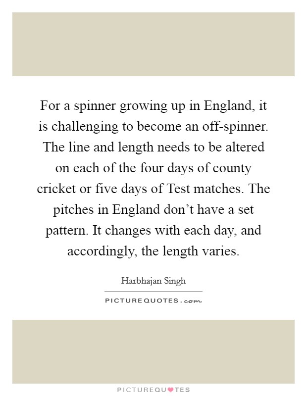 For a spinner growing up in England, it is challenging to become an off-spinner. The line and length needs to be altered on each of the four days of county cricket or five days of Test matches. The pitches in England don't have a set pattern. It changes with each day, and accordingly, the length varies. Picture Quote #1