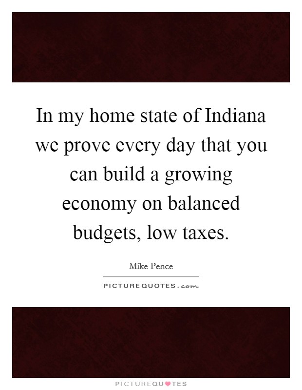 In my home state of Indiana we prove every day that you can build a growing economy on balanced budgets, low taxes. Picture Quote #1