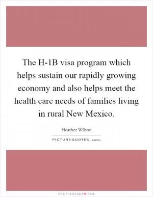 The H-1B visa program which helps sustain our rapidly growing economy and also helps meet the health care needs of families living in rural New Mexico Picture Quote #1