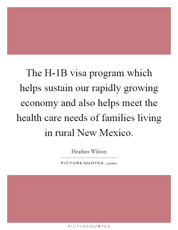 The H-1B visa program which helps sustain our rapidly growing economy and also helps meet the health care needs of families living in rural New Mexico. Picture Quote #1