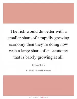 The rich would do better with a smaller share of a rapidly growing economy then they’re doing now with a large share of an economy that is barely growing at all Picture Quote #1