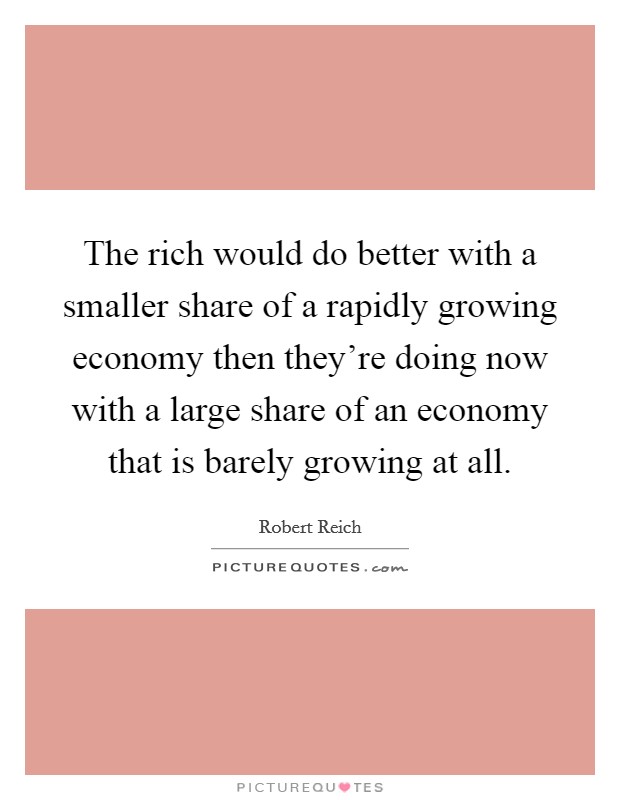 The rich would do better with a smaller share of a rapidly growing economy then they're doing now with a large share of an economy that is barely growing at all. Picture Quote #1