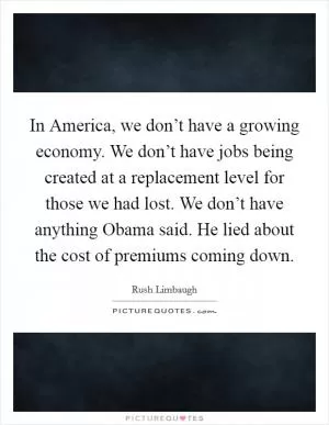 In America, we don’t have a growing economy. We don’t have jobs being created at a replacement level for those we had lost. We don’t have anything Obama said. He lied about the cost of premiums coming down Picture Quote #1