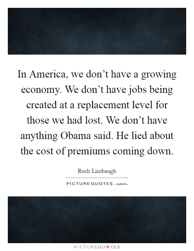 In America, we don't have a growing economy. We don't have jobs being created at a replacement level for those we had lost. We don't have anything Obama said. He lied about the cost of premiums coming down. Picture Quote #1