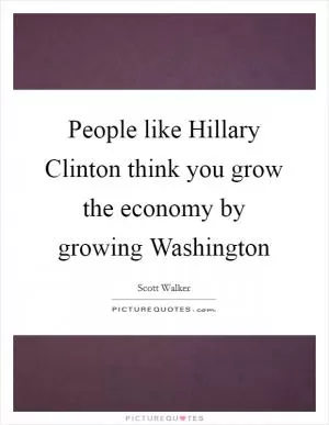 People like Hillary Clinton think you grow the economy by growing Washington Picture Quote #1