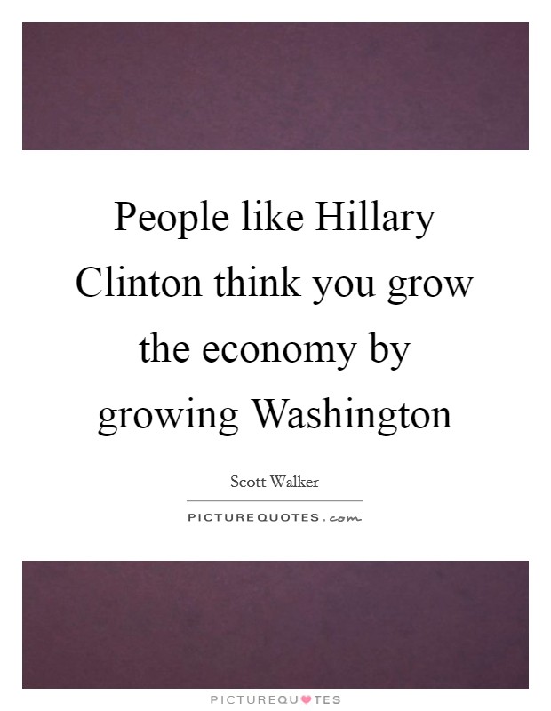People like Hillary Clinton think you grow the economy by growing Washington Picture Quote #1