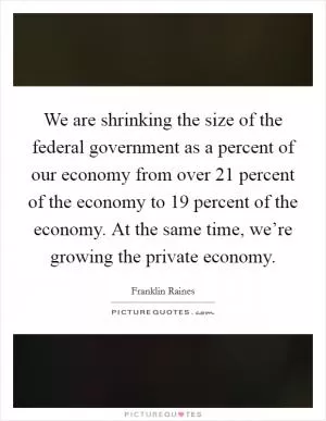 We are shrinking the size of the federal government as a percent of our economy from over 21 percent of the economy to 19 percent of the economy. At the same time, we’re growing the private economy Picture Quote #1