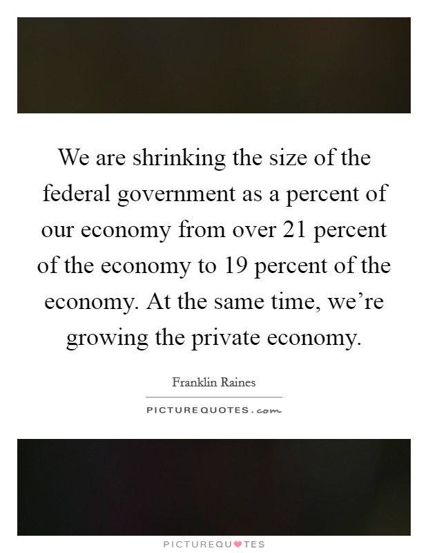 We are shrinking the size of the federal government as a percent of our economy from over 21 percent of the economy to 19 percent of the economy. At the same time, we're growing the private economy. Picture Quote #1