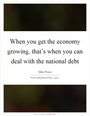 When you get the economy growing, that’s when you can deal with the national debt Picture Quote #1