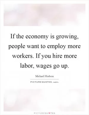 If the economy is growing, people want to employ more workers. If you hire more labor, wages go up Picture Quote #1